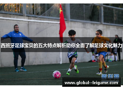 西班牙足球宝贝的五大特点解析助你全面了解足球文化魅力