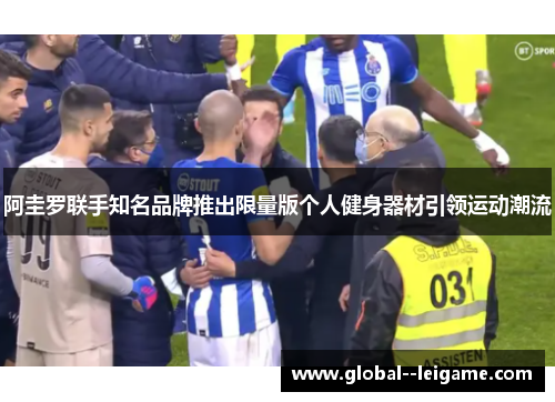 阿圭罗联手知名品牌推出限量版个人健身器材引领运动潮流