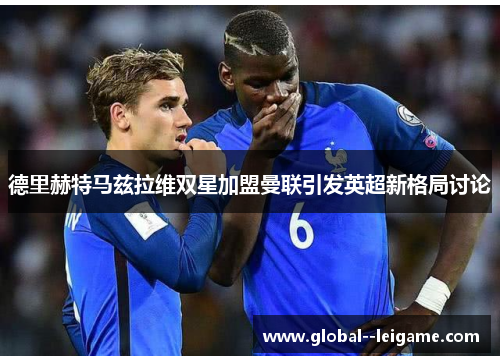 德里赫特马兹拉维双星加盟曼联引发英超新格局讨论 德里赫特马兹拉维双星加盟曼联引发英超新格局讨论