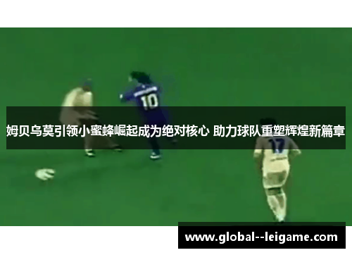 姆贝乌莫引领小蜜蜂崛起成为绝对核心 助力球队重塑辉煌新篇章 姆贝乌莫引领小蜜蜂崛起成为绝对核心 助力球队重塑辉煌新篇章
