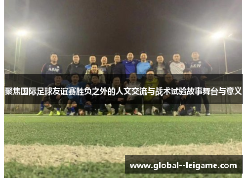 聚焦国际足球友谊赛胜负之外的人文交流与战术试验故事舞台与意义 聚焦国际足球友谊赛胜负之外的人文交流与战术试验故事舞台与意义
