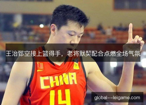 王治郅空接上篮得手，老将默契配合点燃全场气氛